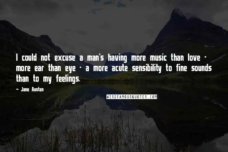 Jane Austen Quotes: I could not excuse a man's having more music than love - more ear than eye - a more acute sensibility to fine sounds than to my feelings.