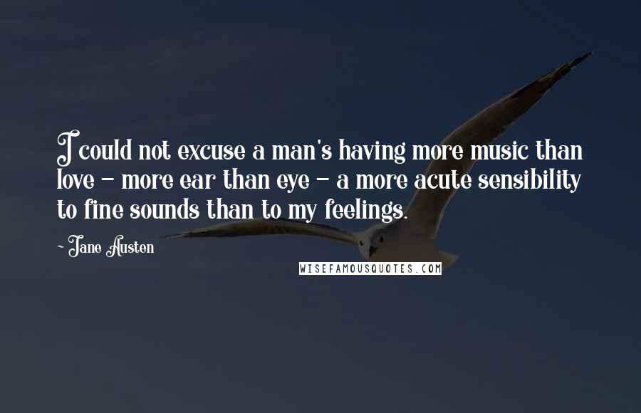 Jane Austen Quotes: I could not excuse a man's having more music than love - more ear than eye - a more acute sensibility to fine sounds than to my feelings.