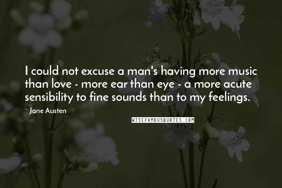 Jane Austen Quotes: I could not excuse a man's having more music than love - more ear than eye - a more acute sensibility to fine sounds than to my feelings.