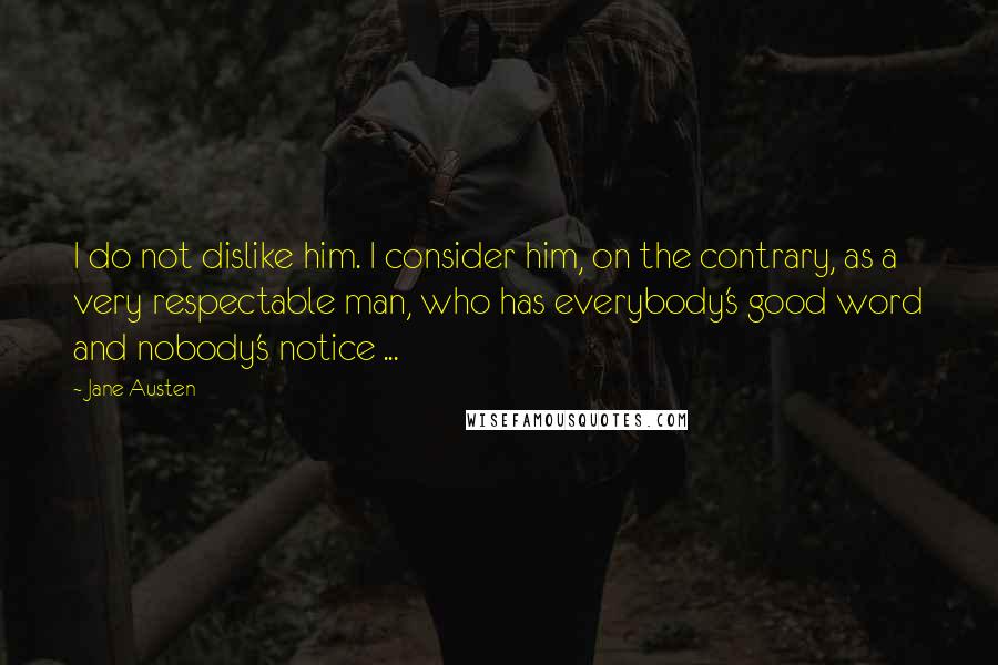 Jane Austen Quotes: I do not dislike him. I consider him, on the contrary, as a very respectable man, who has everybody's good word and nobody's notice ...