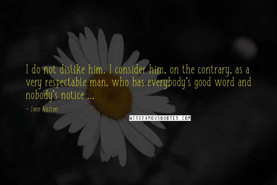 Jane Austen Quotes: I do not dislike him. I consider him, on the contrary, as a very respectable man, who has everybody's good word and nobody's notice ...