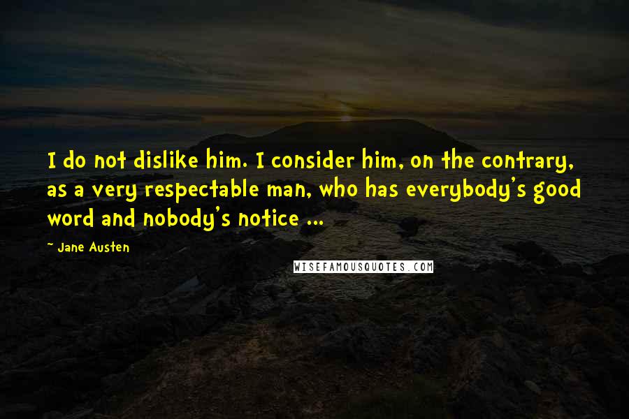 Jane Austen Quotes: I do not dislike him. I consider him, on the contrary, as a very respectable man, who has everybody's good word and nobody's notice ...