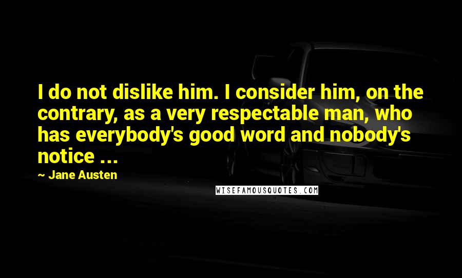 Jane Austen Quotes: I do not dislike him. I consider him, on the contrary, as a very respectable man, who has everybody's good word and nobody's notice ...
