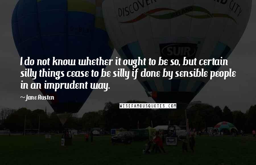 Jane Austen Quotes: I do not know whether it ought to be so, but certain silly things cease to be silly if done by sensible people in an imprudent way.