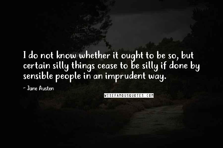 Jane Austen Quotes: I do not know whether it ought to be so, but certain silly things cease to be silly if done by sensible people in an imprudent way.