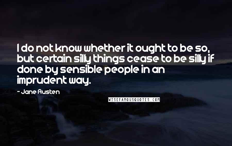 Jane Austen Quotes: I do not know whether it ought to be so, but certain silly things cease to be silly if done by sensible people in an imprudent way.