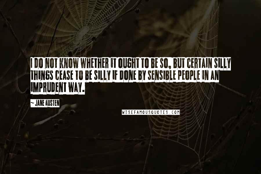 Jane Austen Quotes: I do not know whether it ought to be so, but certain silly things cease to be silly if done by sensible people in an imprudent way.