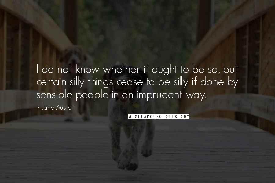 Jane Austen Quotes: I do not know whether it ought to be so, but certain silly things cease to be silly if done by sensible people in an imprudent way.