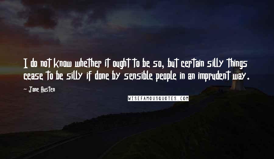 Jane Austen Quotes: I do not know whether it ought to be so, but certain silly things cease to be silly if done by sensible people in an imprudent way.