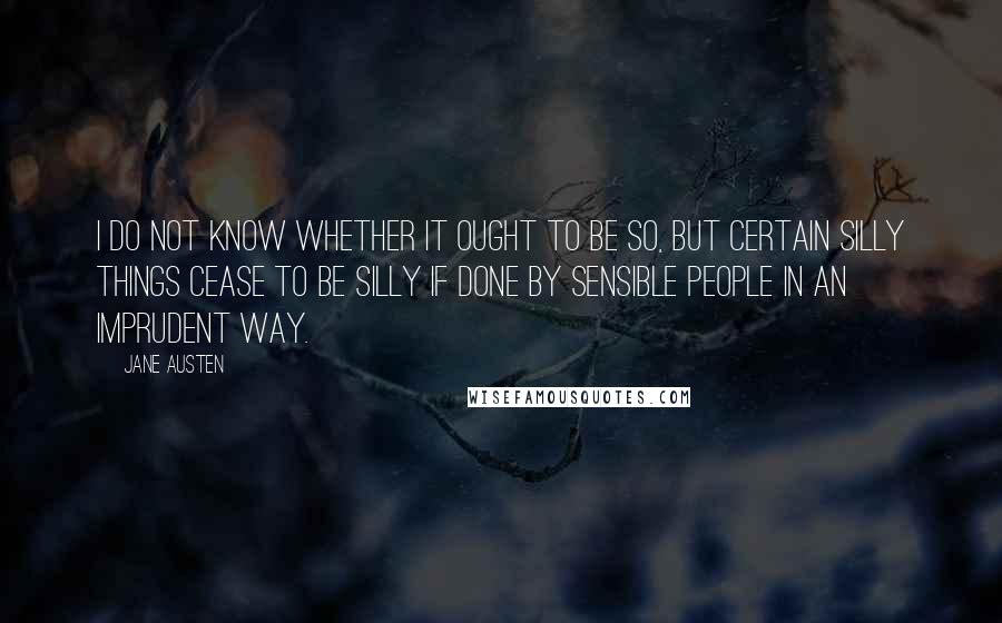 Jane Austen Quotes: I do not know whether it ought to be so, but certain silly things cease to be silly if done by sensible people in an imprudent way.