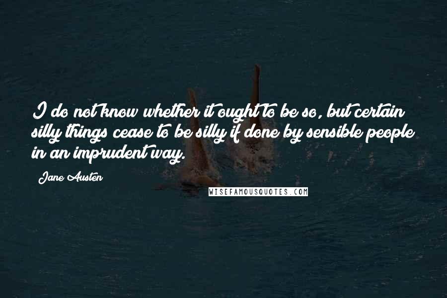 Jane Austen Quotes: I do not know whether it ought to be so, but certain silly things cease to be silly if done by sensible people in an imprudent way.