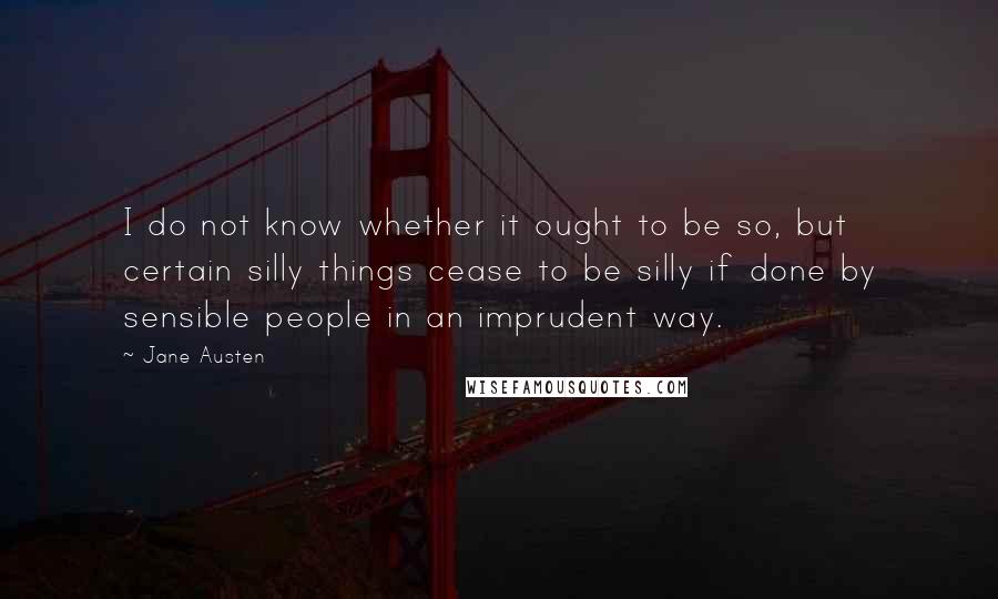 Jane Austen Quotes: I do not know whether it ought to be so, but certain silly things cease to be silly if done by sensible people in an imprudent way.