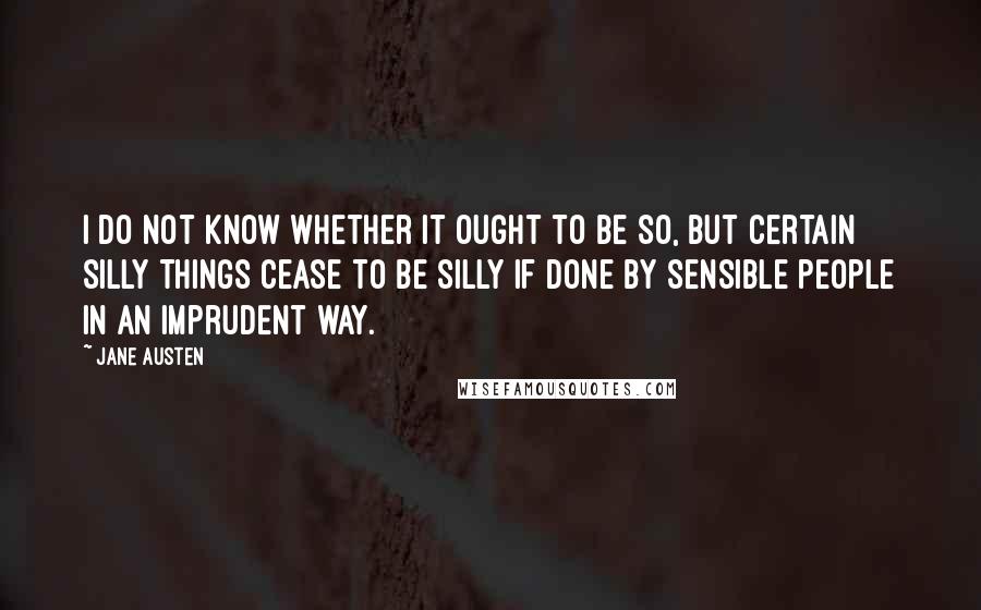 Jane Austen Quotes: I do not know whether it ought to be so, but certain silly things cease to be silly if done by sensible people in an imprudent way.