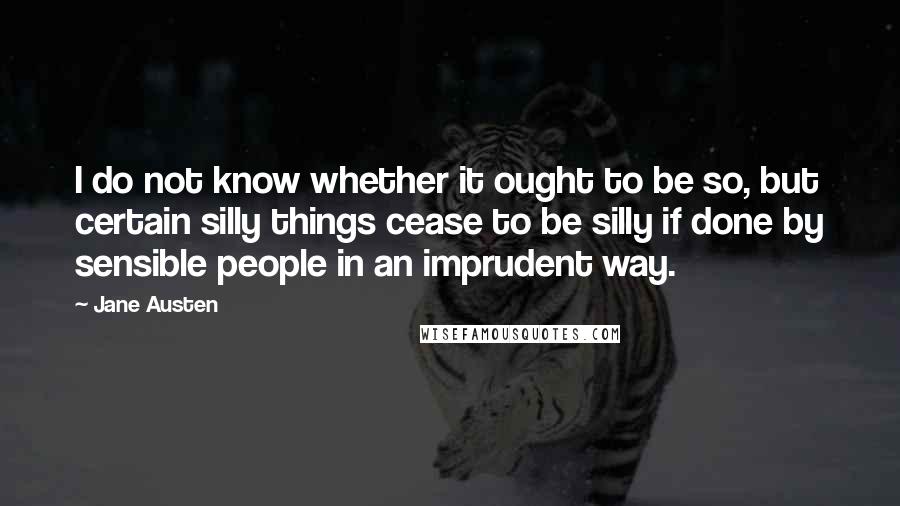 Jane Austen Quotes: I do not know whether it ought to be so, but certain silly things cease to be silly if done by sensible people in an imprudent way.