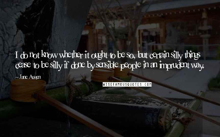 Jane Austen Quotes: I do not know whether it ought to be so, but certain silly things cease to be silly if done by sensible people in an imprudent way.