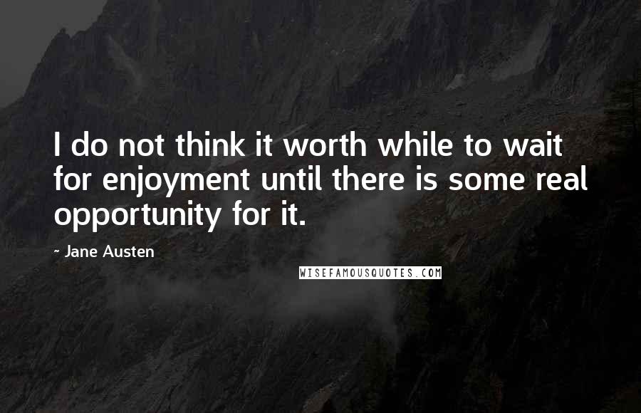 Jane Austen Quotes: I do not think it worth while to wait for enjoyment until there is some real opportunity for it.