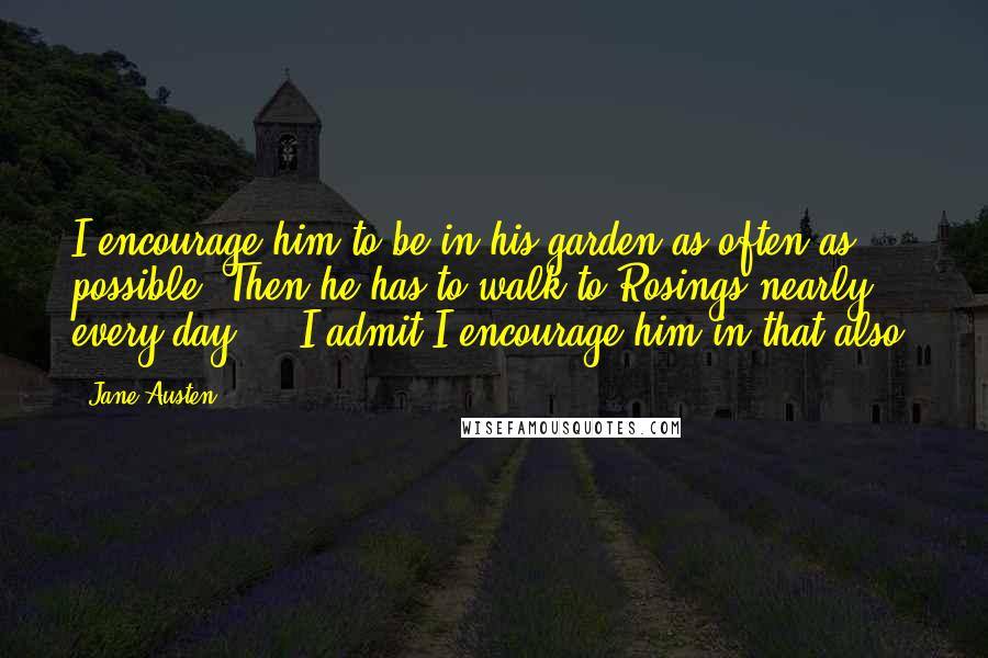 Jane Austen Quotes: I encourage him to be in his garden as often as possible. Then he has to walk to Rosings nearly every day ... I admit I encourage him in that also.
