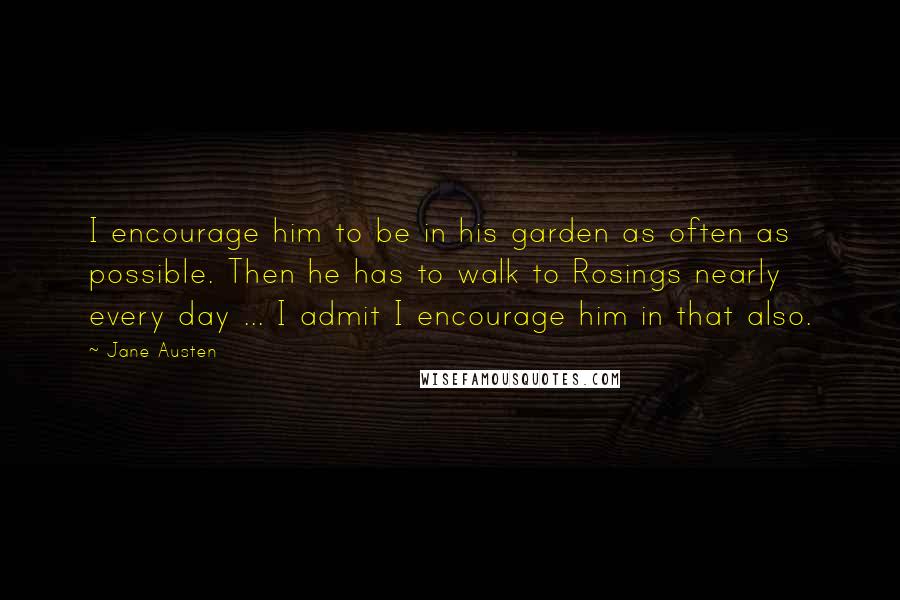 Jane Austen Quotes: I encourage him to be in his garden as often as possible. Then he has to walk to Rosings nearly every day ... I admit I encourage him in that also.