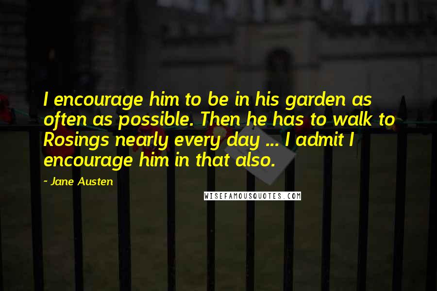 Jane Austen Quotes: I encourage him to be in his garden as often as possible. Then he has to walk to Rosings nearly every day ... I admit I encourage him in that also.
