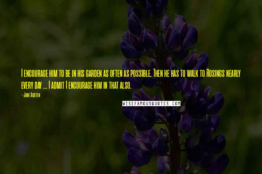 Jane Austen Quotes: I encourage him to be in his garden as often as possible. Then he has to walk to Rosings nearly every day ... I admit I encourage him in that also.