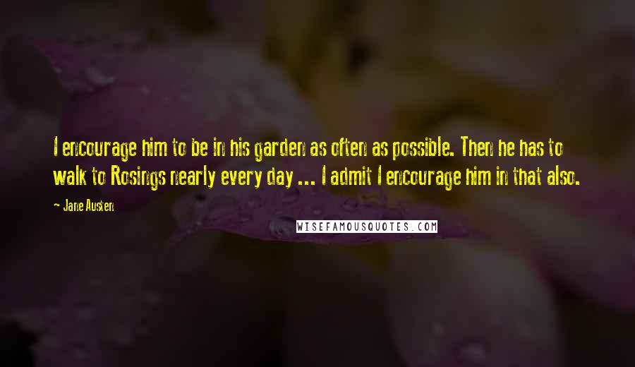 Jane Austen Quotes: I encourage him to be in his garden as often as possible. Then he has to walk to Rosings nearly every day ... I admit I encourage him in that also.