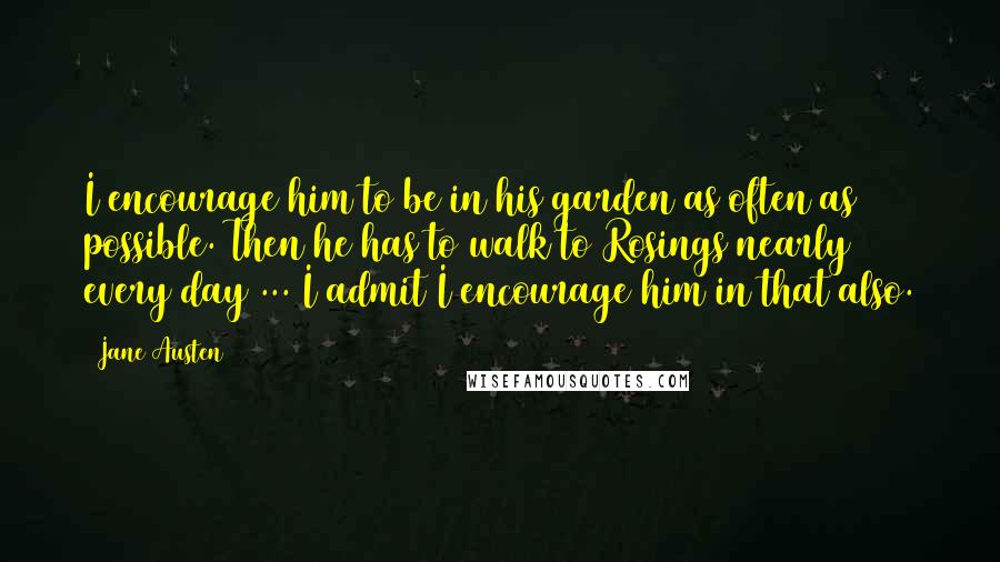 Jane Austen Quotes: I encourage him to be in his garden as often as possible. Then he has to walk to Rosings nearly every day ... I admit I encourage him in that also.