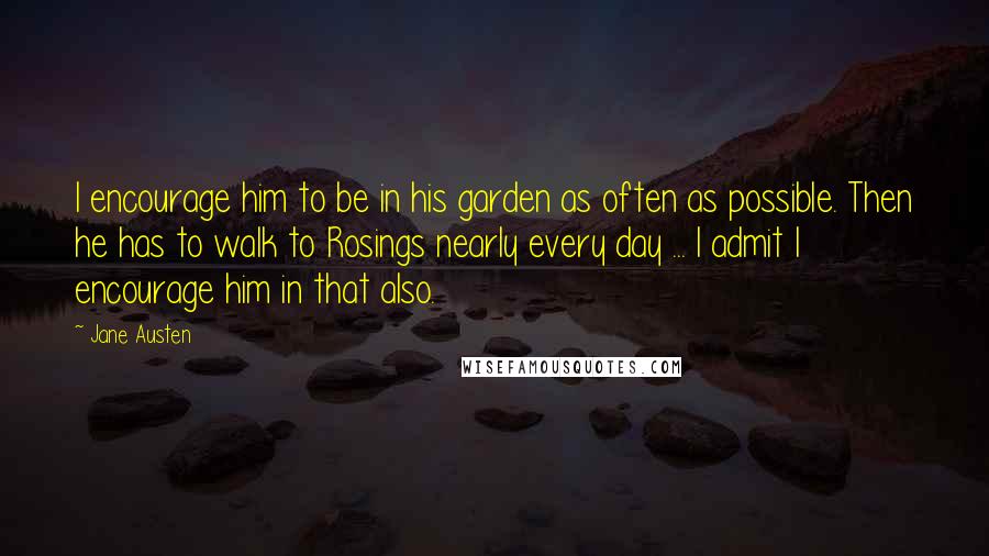 Jane Austen Quotes: I encourage him to be in his garden as often as possible. Then he has to walk to Rosings nearly every day ... I admit I encourage him in that also.