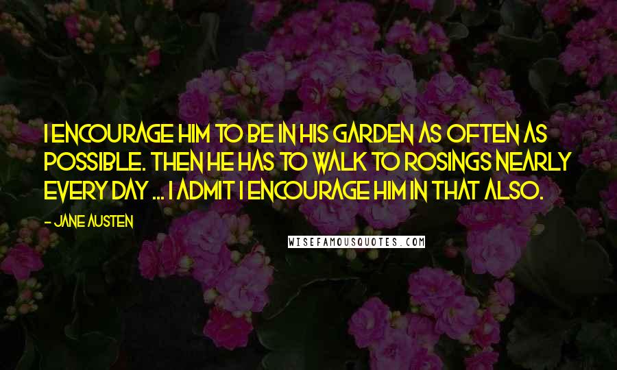Jane Austen Quotes: I encourage him to be in his garden as often as possible. Then he has to walk to Rosings nearly every day ... I admit I encourage him in that also.