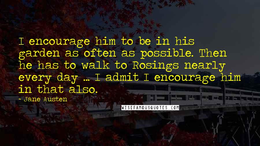 Jane Austen Quotes: I encourage him to be in his garden as often as possible. Then he has to walk to Rosings nearly every day ... I admit I encourage him in that also.