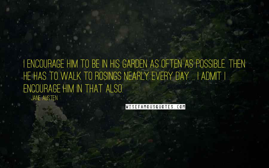 Jane Austen Quotes: I encourage him to be in his garden as often as possible. Then he has to walk to Rosings nearly every day ... I admit I encourage him in that also.