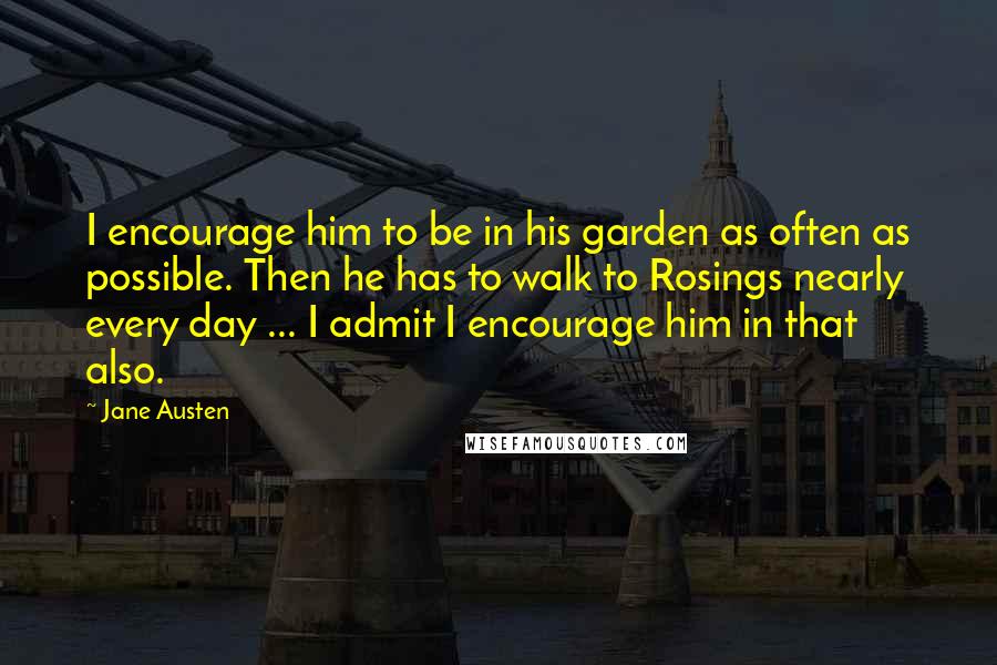 Jane Austen Quotes: I encourage him to be in his garden as often as possible. Then he has to walk to Rosings nearly every day ... I admit I encourage him in that also.