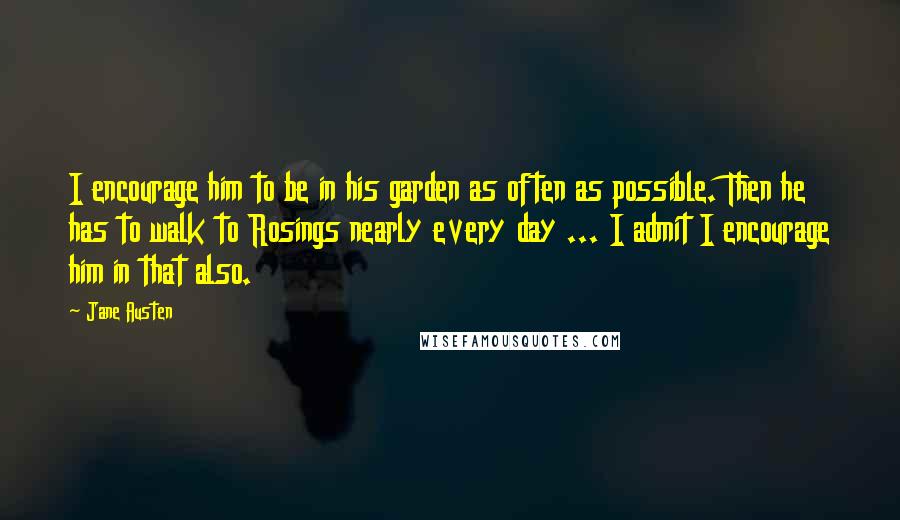 Jane Austen Quotes: I encourage him to be in his garden as often as possible. Then he has to walk to Rosings nearly every day ... I admit I encourage him in that also.