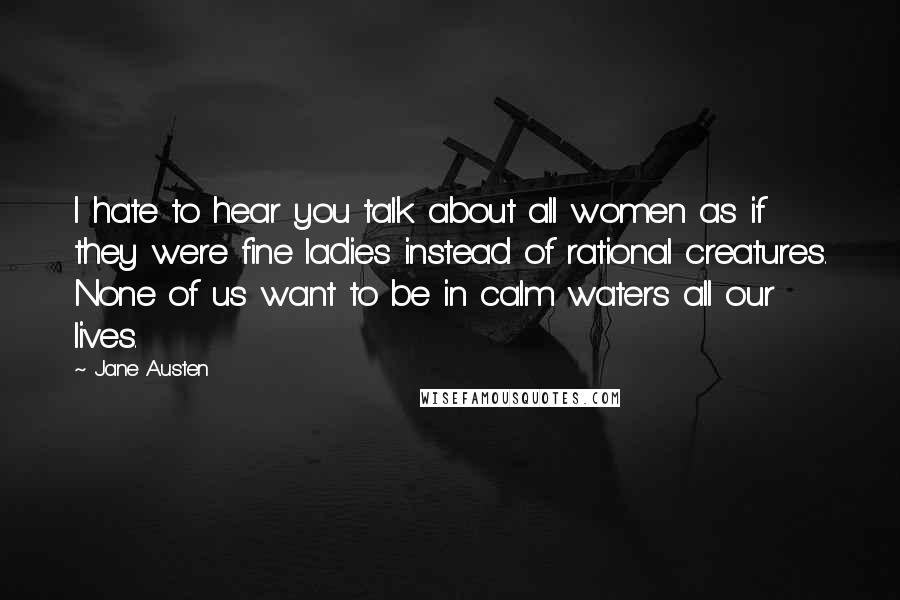 Jane Austen Quotes: I hate to hear you talk about all women as if they were fine ladies instead of rational creatures. None of us want to be in calm waters all our lives.