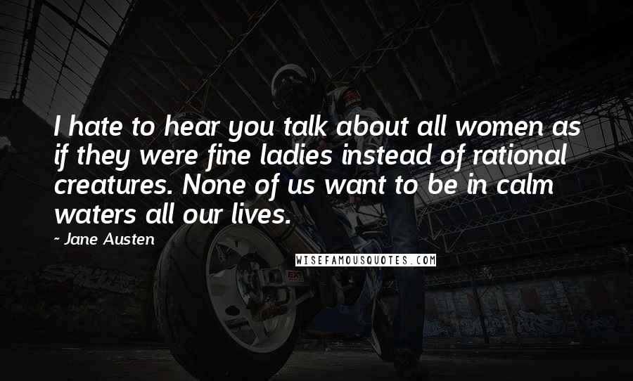 Jane Austen Quotes: I hate to hear you talk about all women as if they were fine ladies instead of rational creatures. None of us want to be in calm waters all our lives.