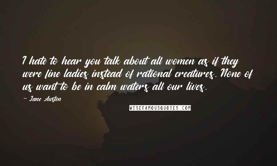 Jane Austen Quotes: I hate to hear you talk about all women as if they were fine ladies instead of rational creatures. None of us want to be in calm waters all our lives.