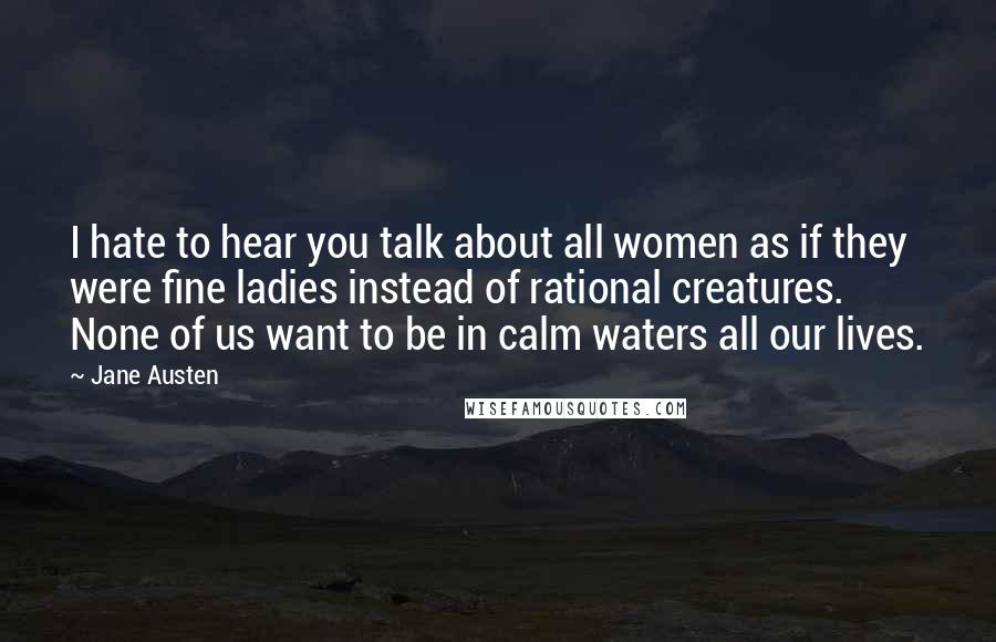 Jane Austen Quotes: I hate to hear you talk about all women as if they were fine ladies instead of rational creatures. None of us want to be in calm waters all our lives.