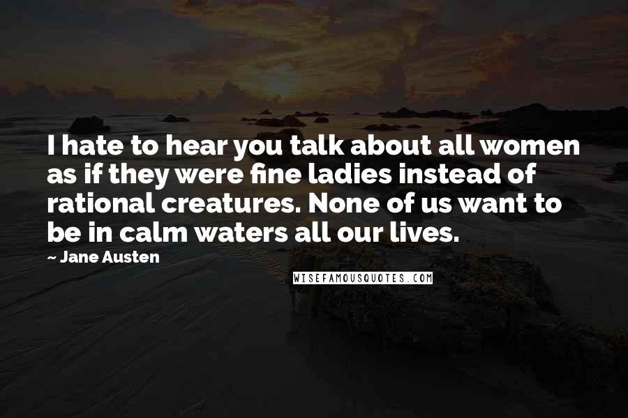 Jane Austen Quotes: I hate to hear you talk about all women as if they were fine ladies instead of rational creatures. None of us want to be in calm waters all our lives.