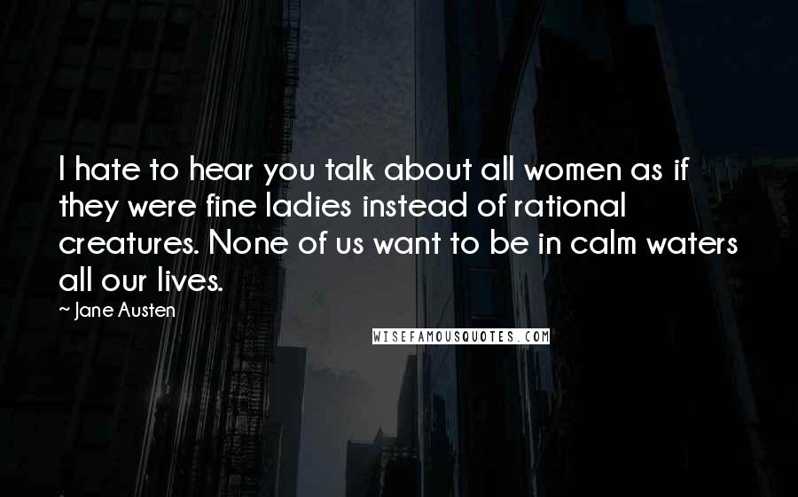 Jane Austen Quotes: I hate to hear you talk about all women as if they were fine ladies instead of rational creatures. None of us want to be in calm waters all our lives.