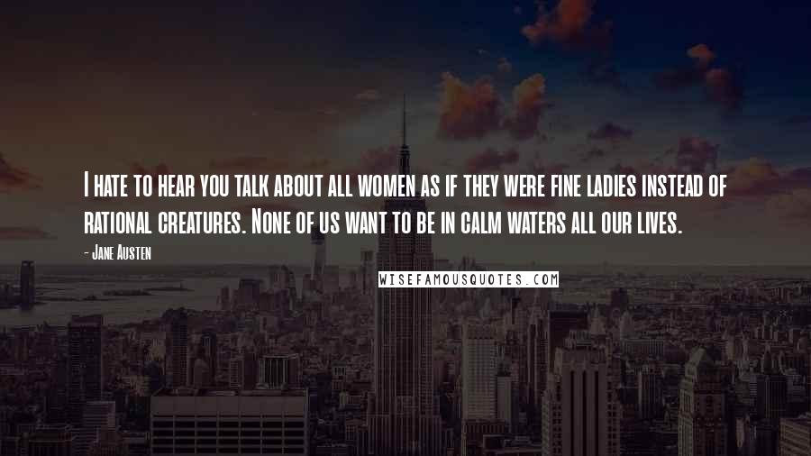 Jane Austen Quotes: I hate to hear you talk about all women as if they were fine ladies instead of rational creatures. None of us want to be in calm waters all our lives.