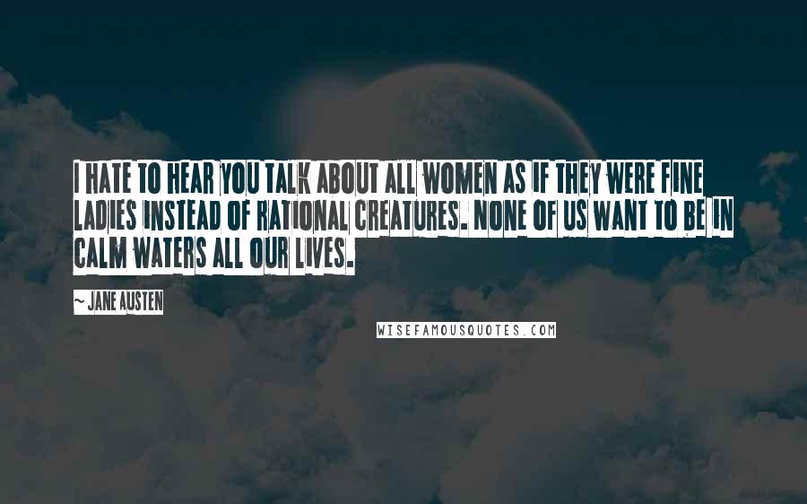 Jane Austen Quotes: I hate to hear you talk about all women as if they were fine ladies instead of rational creatures. None of us want to be in calm waters all our lives.