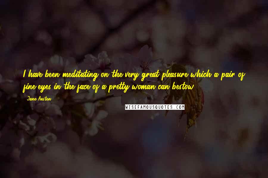 Jane Austen Quotes: I have been meditating on the very great pleasure which a pair of fine eyes in the face of a pretty woman can bestow.