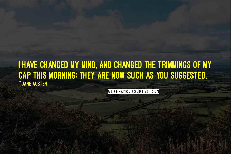 Jane Austen Quotes: I have changed my mind, and changed the trimmings of my cap this morning; they are now such as you suggested.