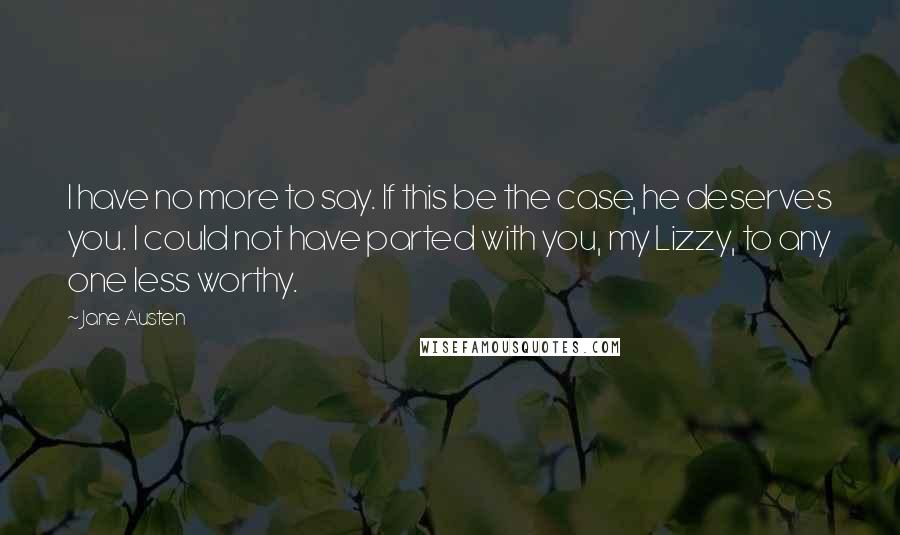 Jane Austen Quotes: I have no more to say. If this be the case, he deserves you. I could not have parted with you, my Lizzy, to any one less worthy.