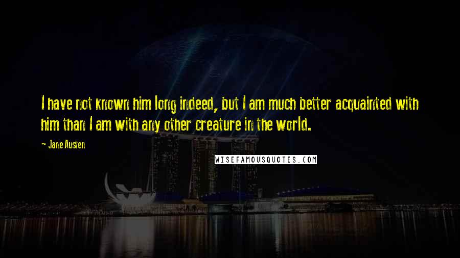Jane Austen Quotes: I have not known him long indeed, but I am much better acquainted with him than I am with any other creature in the world.