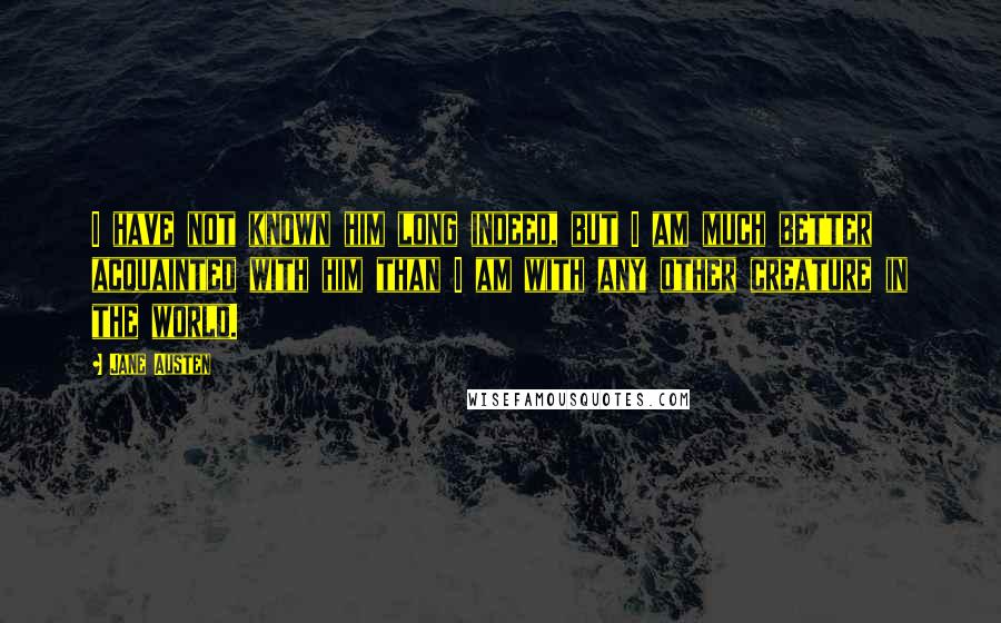 Jane Austen Quotes: I have not known him long indeed, but I am much better acquainted with him than I am with any other creature in the world.