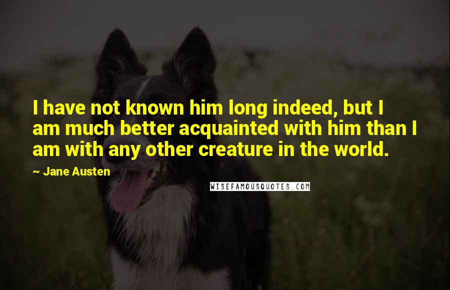 Jane Austen Quotes: I have not known him long indeed, but I am much better acquainted with him than I am with any other creature in the world.