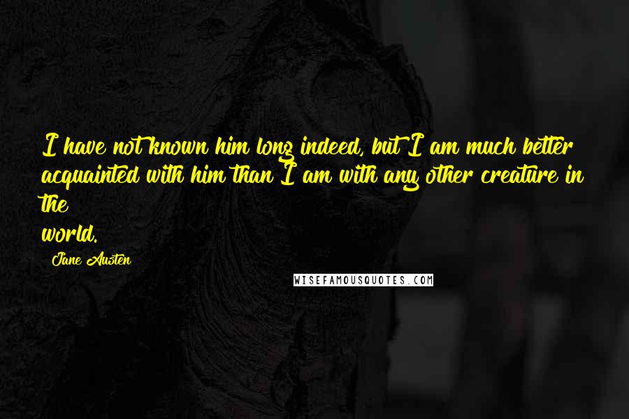 Jane Austen Quotes: I have not known him long indeed, but I am much better acquainted with him than I am with any other creature in the world.