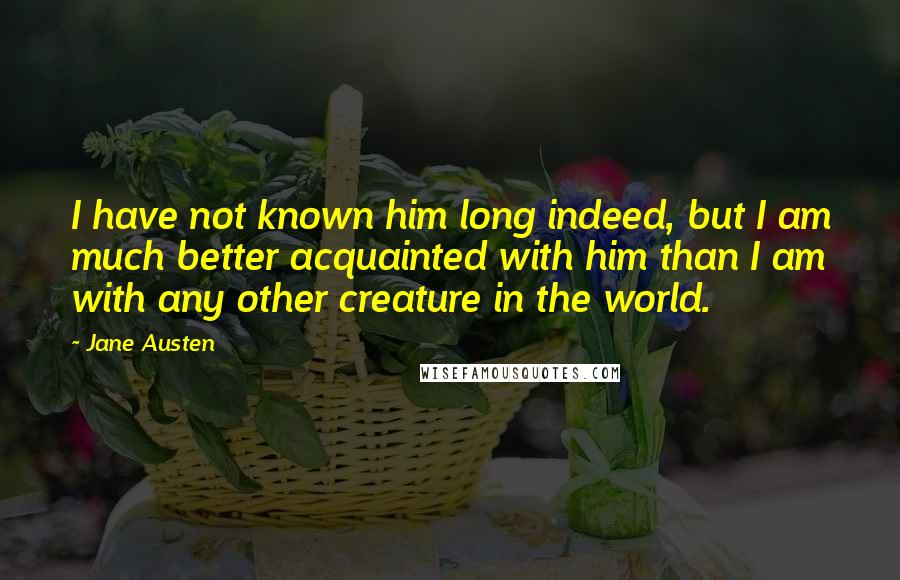 Jane Austen Quotes: I have not known him long indeed, but I am much better acquainted with him than I am with any other creature in the world.