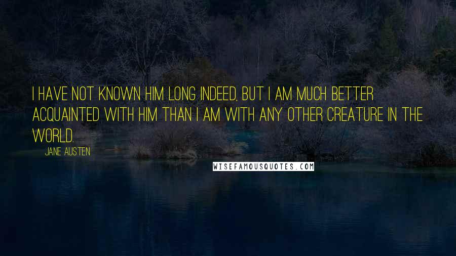 Jane Austen Quotes: I have not known him long indeed, but I am much better acquainted with him than I am with any other creature in the world.