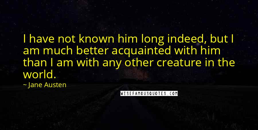 Jane Austen Quotes: I have not known him long indeed, but I am much better acquainted with him than I am with any other creature in the world.